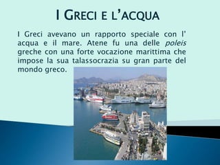 I Greci avevano un rapporto speciale con l’
acqua e il mare. Atene fu una delle poleis
greche con una forte vocazione marittima che
impose la sua talassocrazia su gran parte del
mondo greco.
I GRECI E L’ACQUA
 