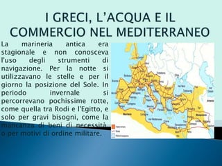 La marineria antica era
stagionale e non conosceva
l'uso degli strumenti di
navigazione. Per la notte si
utilizzavano le stelle e per il
giorno la posizione del Sole. In
periodo invernale si
percorrevano pochissime rotte,
come quella tra Rodi e l'Egitto, e
solo per gravi bisogni, come la
mancanza di beni di necessità,
o per motivi di ordine militare.
 