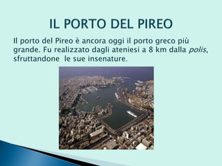 Il porto del Pireo è ancora oggi il porto greco più
grande. Fu realizzato dagli ateniesi a 8 km dalla polis,
sfruttandone le sue insenature.
 