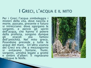 Per i Greci l’acqua simboleggia i
misteri della vita, dove nascita e
morte, passato, presente e futuro
si intrecciano: dove sgorgano le
sorgenti, e perciò gli spiriti
dell’acqua, che hanno il potere
della profezia, sorgono dunque
gli oracoli più famosi
dell’antichità. Nel mito greco,
Poseidone presiede a tutte le
acque del mare. Un’altra usanza
dei Greci era che a mezzogiorno
si evitavano fontane, fiumi,
sorgenti, umidità legate a grotte
e ombre d’alberi: lì regnavano
ambigue le Ninfe.
 