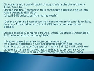 Gli oceani sono i grandi bacini di acqua salata che circondano la
Terra. Sono tre:
Oceano Pacifico È compreso tra il continente americano da un lato,
Asia e Australia dall’altro.
(circa il 50% della superficie marina totale)
Oceano Atlantico È compreso tra il continente americano da un lato,
Europa e Africa dall’altro (circa il 29% della superficie marina
globale)
Oceano Indiano È compreso tra Asia, Africa, Australia e Antartide (il
21% della superficie marina globale)
Il Mediterraneo è un mare intercontinentale situato
tra Europa, Nordafrica e Asia occidentale connesso all'Oceano
Atlantico. La sua superficie approssimativa è di 2,51 milioni di km².
Questo è un mare di straordinaria bellezza, e, con oltre 17.000
specie, racchiude in sé un'enorme complessità di flora e fauna.
 