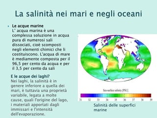  Le acque marine
L’ acqua marina è una
complessa soluzione in acqua
pura di numerosi sali
dissociati, cioè scomposti
negli elementi chimici che li
costituiscono. L'acqua di mare
è mediamente composta per il
96,5 per cento da acqua e per
il 3,5 per cento da sali
Salinità delle superfici
marine
E le acque dei laghi?
Nei laghi, la salinità è in
genere inferiore a quella dei
mari, è tuttavia una proprietà
variabile, legata a molte
cause, quali l'origine del lago,
i materiali apportati dagli
immissari e l'intensità
dell'evaporazione.
 
