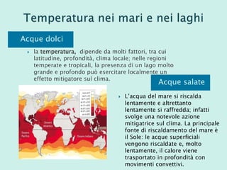 Acque dolci
 la temperatura, dipende da molti fattori, tra cui
latitudine, profondità, clima locale; nelle regioni
temperate e tropicali, la presenza di un lago molto
grande e profondo può esercitare localmente un
effetto mitigatore sul clima.
Acque salate
 L’acqua del mare si riscalda
lentamente e altrettanto
lentamente si raffredda; infatti
svolge una notevole azione
mitigatrice sul clima. La principale
fonte di riscaldamento del mare è
il Sole: le acque superficiali
vengono riscaldate e, molto
lentamente, il calore viene
trasportato in profondità con
movimenti convettivi.
 