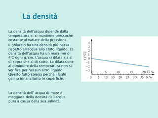 La densità
La densità dell'acqua dipende dalla
temperatura e, si mantiene pressoché
costante al variare della pressione.
Il ghiaccio ha una densità più bassa
rispetto all'acqua allo stato liquido. La
densità dell'acqua ha un massimo di
4°C ogni g/cm. L'acqua si dilata sia al
di sopra che al di sotto. La dilatazione
al diminuire della temperatura non si
verifica per nessun altro liquido.
Questo fatto spiega perché i laghi
gelino innanzitutto in superficie.
La densità dell' acqua di mare è
maggiore della densità dell'acqua
pura a causa della sua salinità.
 