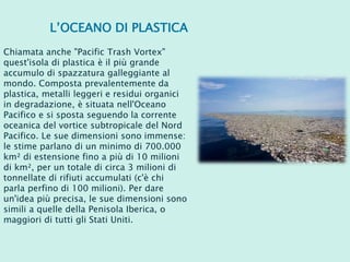 L’OCEANO DI PLASTICA
Chiamata anche "Pacific Trash Vortex"
quest'isola di plastica è il più grande
accumulo di spazzatura galleggiante al
mondo. Composta prevalentemente da
plastica, metalli leggeri e residui organici
in degradazione, è situata nell'Oceano
Pacifico e si sposta seguendo la corrente
oceanica del vortice subtropicale del Nord
Pacifico. Le sue dimensioni sono immense:
le stime parlano di un minimo di 700.000
km² di estensione fino a più di 10 milioni
di km², per un totale di circa 3 milioni di
tonnellate di rifiuti accumulati (c'è chi
parla perfino di 100 milioni). Per dare
un'idea più precisa, le sue dimensioni sono
simili a quelle della Penisola Iberica, o
maggiori di tutti gli Stati Uniti.
 