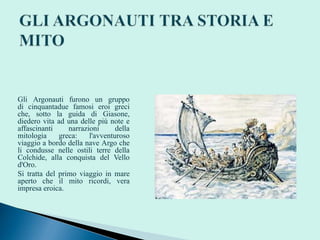 Gli Argonauti furono un gruppo
di cinquantadue famosi eroi greci
che, sotto la guida di Giasone,
diedero vita ad una delle più note e
affascinanti narrazioni della
mitologia greca: l'avventuroso
viaggio a bordo della nave Argo che
li condusse nelle ostili terre della
Colchide, alla conquista del Vello
d'Oro.
Si tratta del primo viaggio in mare
aperto che il mito ricordi, vera
impresa eroica.
 