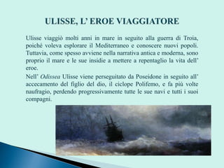 Ulisse viaggiò molti anni in mare in seguito alla guerra di Troia,
poiché voleva esplorare il Mediterraneo e conoscere nuovi popoli.
Tuttavia, come spesso avviene nella narrativa antica e moderna, sono
proprio il mare e le sue insidie a mettere a repentaglio la vita dell’
eroe.
Nell’ Odissea Ulisse viene perseguitato da Poseidone in seguito all’
accecamento del figlio del dio, il ciclope Polifemo, e fa più volte
naufragio, perdendo progressivamente tutte le sue navi e tutti i suoi
compagni.
 