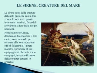 Le sirene sono delle creature
dal canto puro che con la loro
voce e le loro soavi parole
incantano i marinai, facendoli
arrivare sulla loro isola per poi
ucciderli.
Nonostante ciò Ulisse,
desideroso di conoscere il loro
canto, trova un modo per
resistere alla loro seduzione:
egli si fa legare all’ albero
maestro e proibisce al suo
equipaggio di liberarlo; i suoi
compagni, invece,utilizzano
della cera per tapparsi le
orecchie.
 
