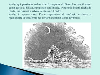 Anche qui possiamo vedere che il rapporto di Pinocchio con il mare,
come quello di Ulisse, è piuttosto conflittuale. Pinocchio infatti, rischia la
morte, ma riuscirà a salvare se stesso e il padre.
Anche in questo caso, l’eroe sopravvive al naufragio e riesce a
raggiungere la terraferma per portare a termine la sua avventura.
 