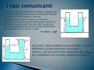 I vasi comunicanti sono dei recipienti collegati da
un tubo, contenenti una certa quantità di liquido
di densità d (ad esempio l’acqua).
Il liquido ha lo stesso livello in entrambi i
recipienti, che sono aperti nella parte superiore;
pertanto, la pressione alla base del recipiente,
che non dipende dalla forma e dalle dimensioni
del recipiente, è la stessa e vale:
P= Patm + dgh
I vasi comunicanti
Se invece i due recipienti sono riempiti a livelli
differenti, la pressione alla loro base è
diversa, con una pressione maggiore alla base
del recipiente con il livello maggiore d’acqua.
 
