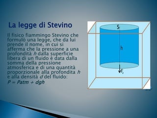 Il fisico fiammingo Stevino che
formulò una legge, che da lui
prende il nome, in cui si
afferma che la pressione a una
profondità h dalla superficie
libera di un fluido è data dalla
somma della pressione
atmosferica e di una quantità
proporzionale alla profondita h
e alla densità d del fluido:
P = Patm + dgh
La legge di Stevino
 