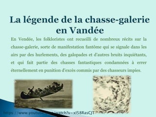 En Vendée, les folkloristes ont recueilli de nombreux récits sur la
chasse-galerie, sorte de manifestation fantôme qui se signale dans les
airs par des hurlements, des galopades et d’autres bruits inquiétants,
et qui fait partie des chasses fantastiques condamnées à errer
éternellement en punition d’excès commis par des chasseurs impies.
https://www.youtube.com/watch?v=xI58RasCJT
 