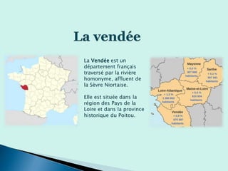 La Vendée est un
département français
traversé par la rivière
homonyme, affluent de
la Sèvre Niortaise.
Elle est située dans la
région des Pays de la
Loire et dans la province
historique du Poitou.
 