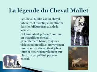 Le Cheval Mallet est un cheval
fabuleux et maléfique mentionné
dans le folklore français de la
Vendée.
Cet animal est présenté comme
un magnifique cheval,
généralement blanc, toujours
vicieux ou maudit, si un voyageur
monte sur ce cheval il est jeté à
terre et meurt généralement sur
place, ou est piétiné par son
cheval.
 