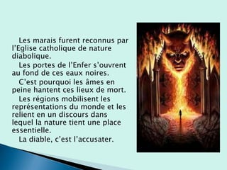 Les marais furent reconnus par
l’Eglise catholique de nature
diabolique.
Les portes de l’Enfer s’ouvrent
au fond de ces eaux noires.
C’est pourquoi les âmes en
peine hantent ces lieux de mort.
Les régions mobilisent les
représentations du monde et les
relient en un discours dans
lequel la nature tient une place
essentielle.
La diable, c’est l’accusater.
 