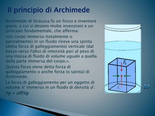 Archimede di Siracusa fu un fisico e inventore
greco, a cui si devono molte invenzioni e un
principio fondamentale, che afferma:
«Un corpo immerso (totalmente o
parzialmente) in un fluido riceve una spinta
(detta forza di galleggiamento) verticale (dal
basso verso l'alto) di intensità pari al peso di
una massa di fluido di volume uguale a quella
della parte immersa del corpo.».
Questa forza viene detta forza di
galleggiamento o anche forza (o spinta) di
Archimede.
La forza di galleggiamento per un oggetto di
volume V immerso in un fluido di densità d :
Fg = (df)Vg
Il principio di Archimede
 