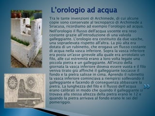 Tra le tante invenzioni di Archimede, di cui alcune
copie sono conservate al tecnoparco di Archimede a
Siracusa, ricordiamo ad esempio l’orologio ad acqua.
Nell'orologio il flusso dell'acqua uscente era reso
costante grazie all'introduzione di una valvola
galleggiante. L'orologio era costituito da due vasche,
una sopraelevata rispetto all'altra. La più alta era
dotata di un rubinetto, che erogava un flusso costante
di acqua nella vasca inferiore. Sopra la vasca inferiore
era posta un'asse girevole alla quale era arrotolato un
filo, alle cui estremità erano a loro volta legate una
piccola pietra e un galleggiante. All'inizio della
giornata la vasca inferiore doveva essere vuota e il filo
veniva tirato giù affinché il galleggiante toccasse il
fondo e la pietra salisse in cima. Aprendo il rubinetto
la vasca inferiore cominciava a riempirsi sollevando il
galleggiante e facendo di conseguenza abbassare la
pietra. La lunghezza del filo e il flusso dell'acqua
erano calibrati in modo che quando il galleggiante si
trovava alla stessa altezza della pietra erano le 12 e
quando la pietra arrivava al fondo erano le sei del
pomeriggio.
L’orologio ad acqua
 