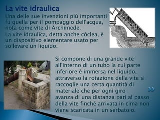 La vite idraulica
Una delle sue invenzioni più importanti
fu quella per il pompaggio dell'acqua,
nota come vite di Archimede.
La vite idraulica, detta anche còclea, è
un dispositivo elementare usato per
sollevare un liquido.
Si compone di una grande vite
all'interno di un tubo la cui parte
inferiore è immersa nel liquido,
attraverso la rotazione della vite si
raccoglie una certa quantità di
materiale che per ogni giro
avanza di una distanza pari al passo
della vite finché arrivata in cima non
viene scaricata in un serbatoio.
 