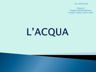 A.S. 2018-2019
Classe IC
Progetto pluridisciplinare
«L’acqua: natura, storia, mito»
 