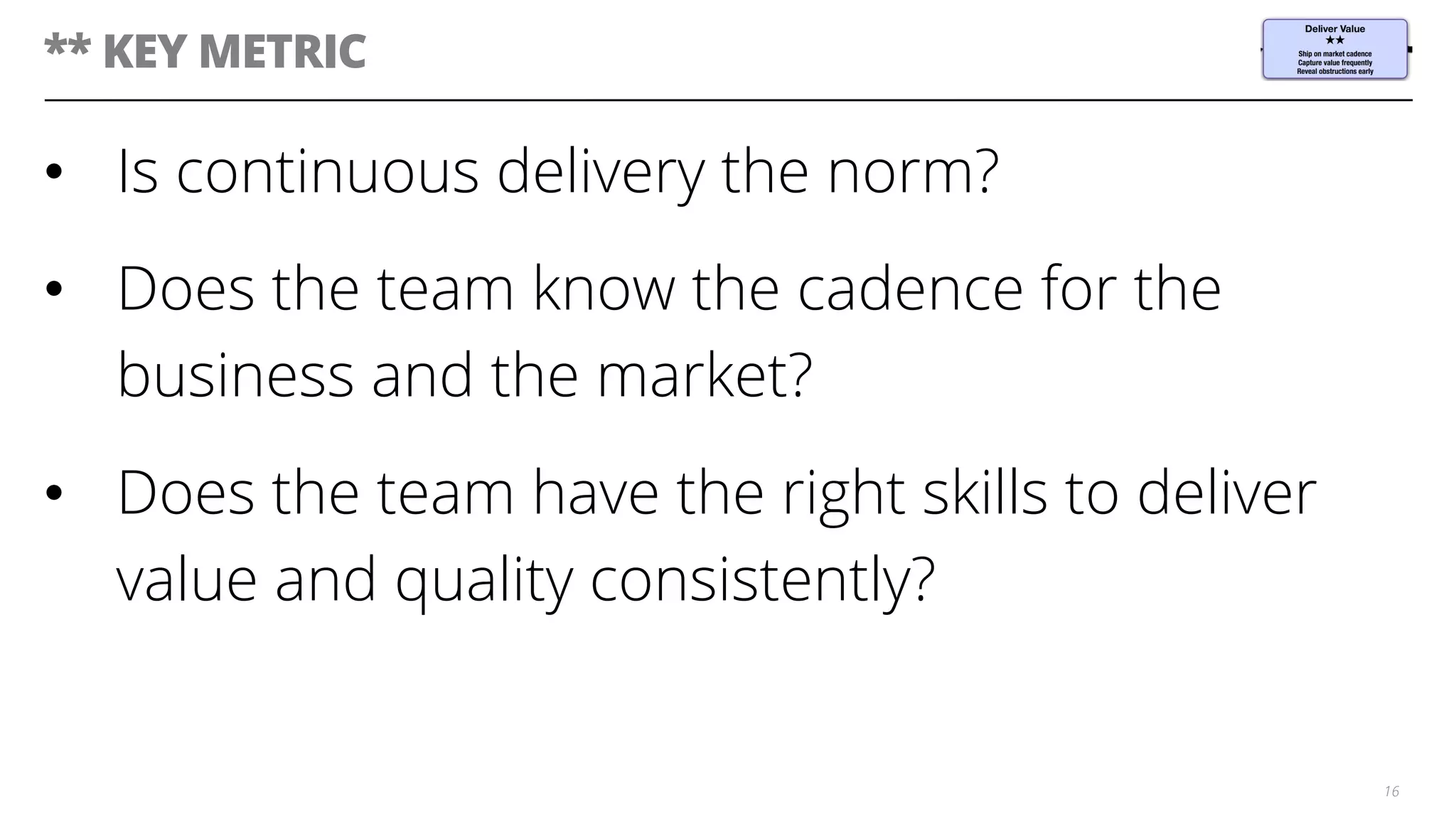 ** KEY METRIC
•  Is continuous delivery the norm?
•  Does the team know the cadence for the
business and the market?
•  Does the team have the right skills to deliver
value and quality consistently?
16
 