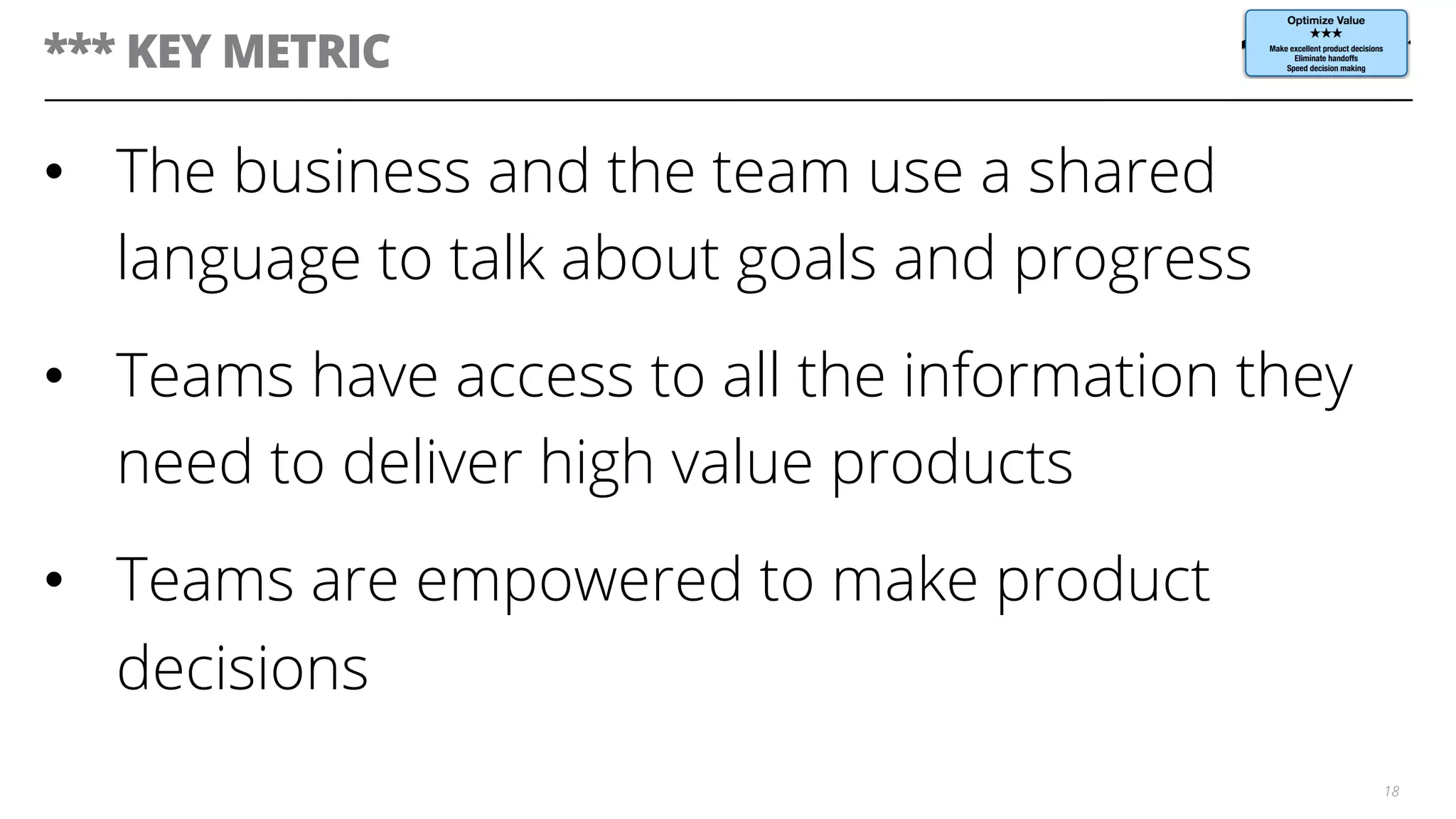 *** KEY METRIC
•  The business and the team use a shared
language to talk about goals and progress
•  Teams have access to all the information they
need to deliver high value products
•  Teams are empowered to make product
decisions
18
 