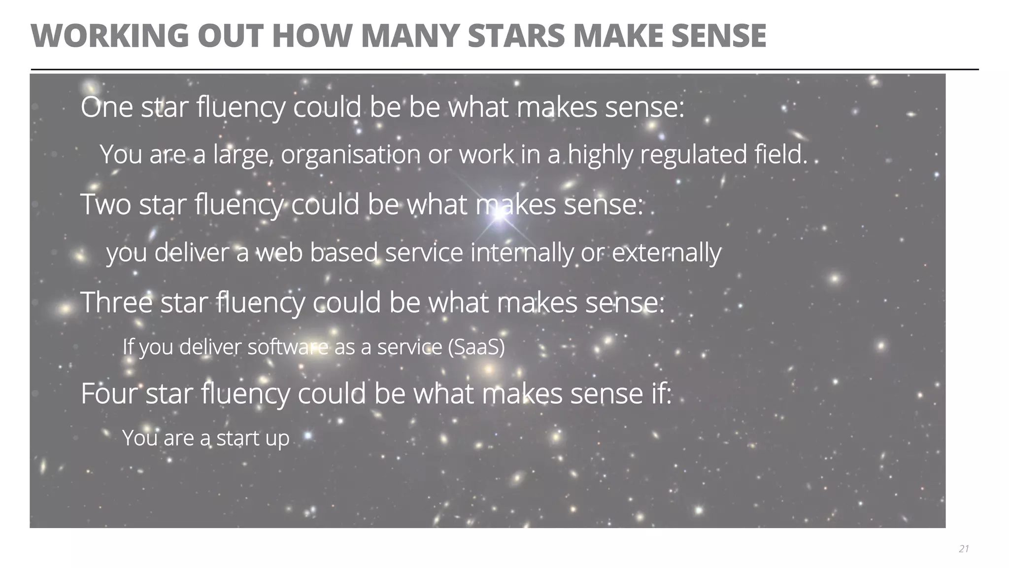WORKING OUT HOW MANY STARS MAKE SENSE
•  One star ﬂuency could be be what makes sense:
•  You are a large, organisation or work in a highly regulated ﬁeld.
•  Two star ﬂuency could be what makes sense:
•  you deliver a web based service internally or externally
•  Three star ﬂuency could be what makes sense:
•  If you deliver software as a service (SaaS)
•  Four star ﬂuency could be what makes sense if:
•  You are a start up
21
 