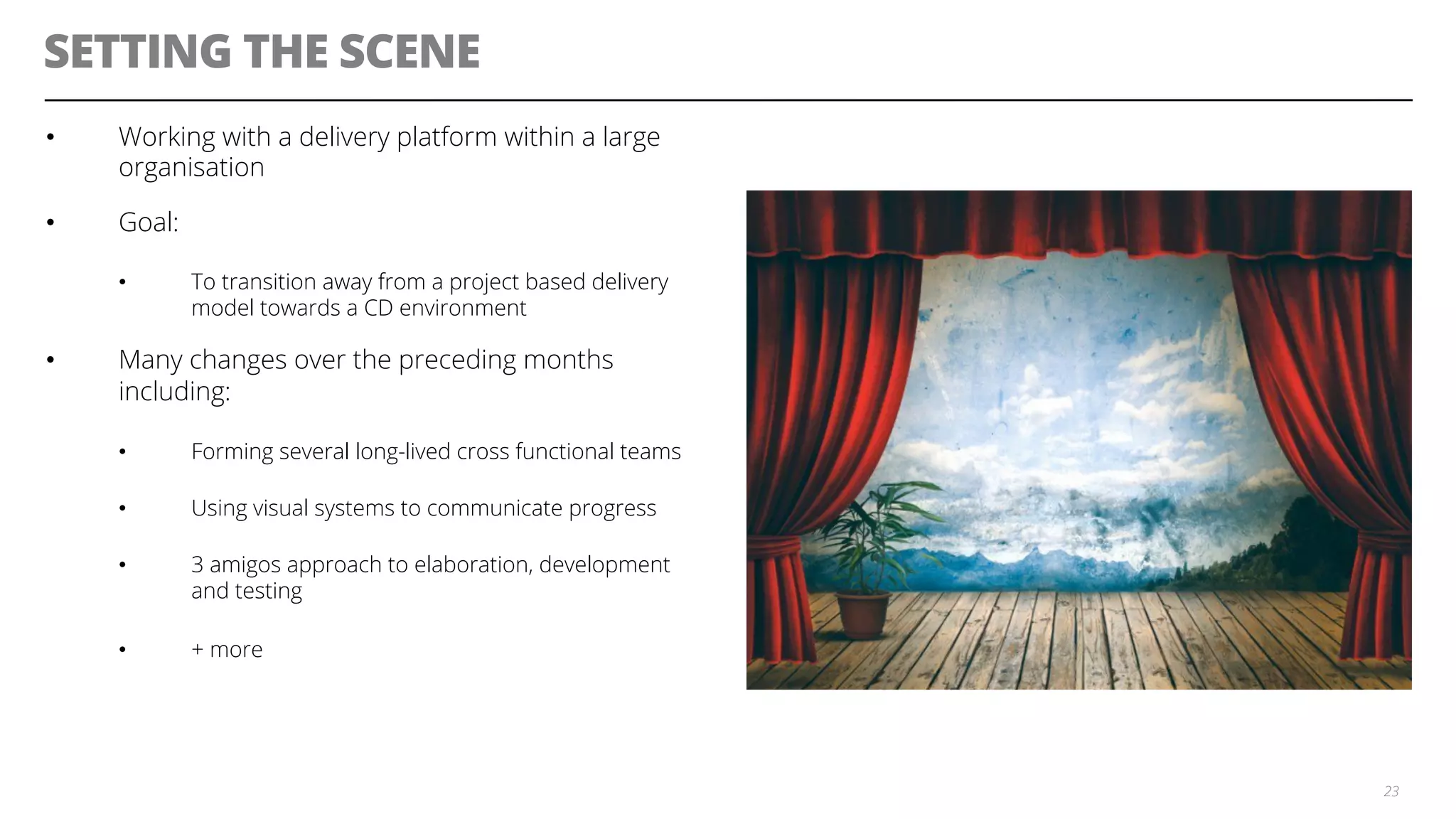 SETTING THE SCENE
•  Working with a delivery platform within a large
organisation
•  Goal:
•  To transition away from a project based delivery
model towards a CD environment
•  Many changes over the preceding months
including:
•  Forming several long-lived cross functional teams
•  Using visual systems to communicate progress
•  3 amigos approach to elaboration, development
and testing
•  + more
23
 