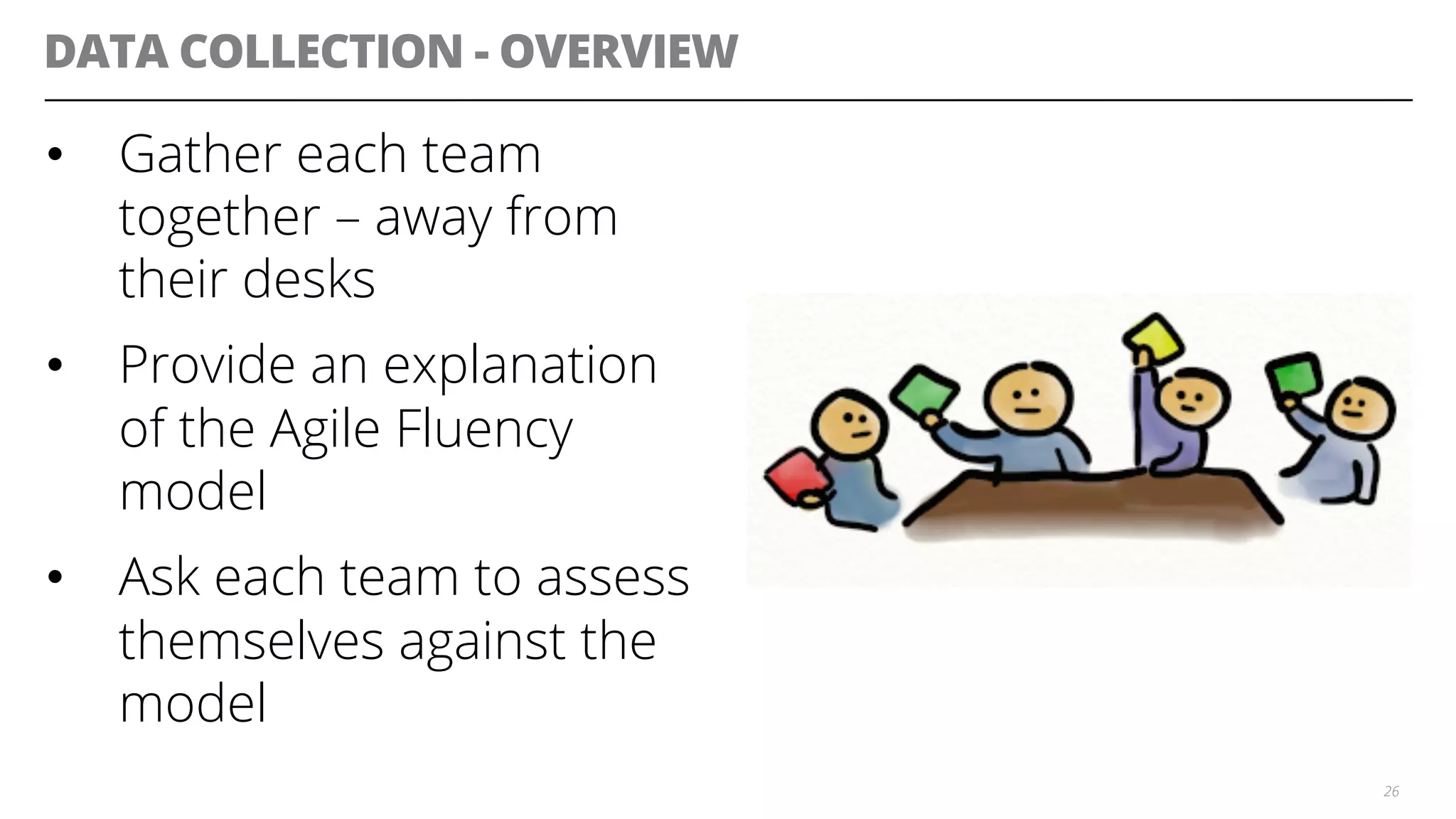DATA COLLECTION - OVERVIEW
•  Gather each team
together – away from
their desks
•  Provide an explanation
of the Agile Fluency
model
•  Ask each team to assess
themselves against the
model
26
 