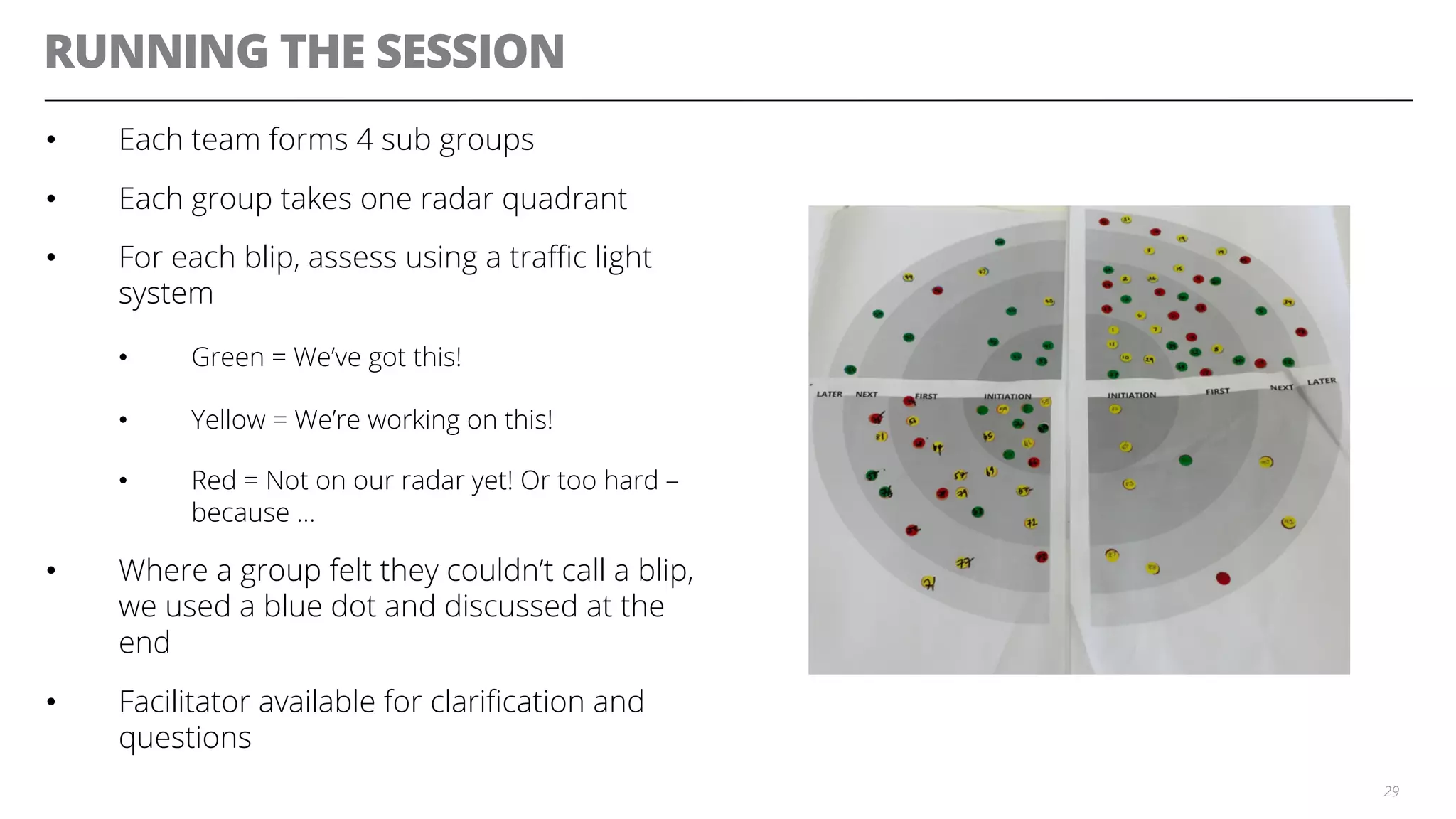 RUNNING THE SESSION
•  Each team forms 4 sub groups
•  Each group takes one radar quadrant
•  For each blip, assess using a traﬃc light
system
•  Green = We’ve got this!
•  Yellow = We’re working on this!
•  Red = Not on our radar yet! Or too hard –
because …
•  Where a group felt they couldn’t call a blip,
we used a blue dot and discussed at the
end
•  Facilitator available for clariﬁcation and
questions
29
 