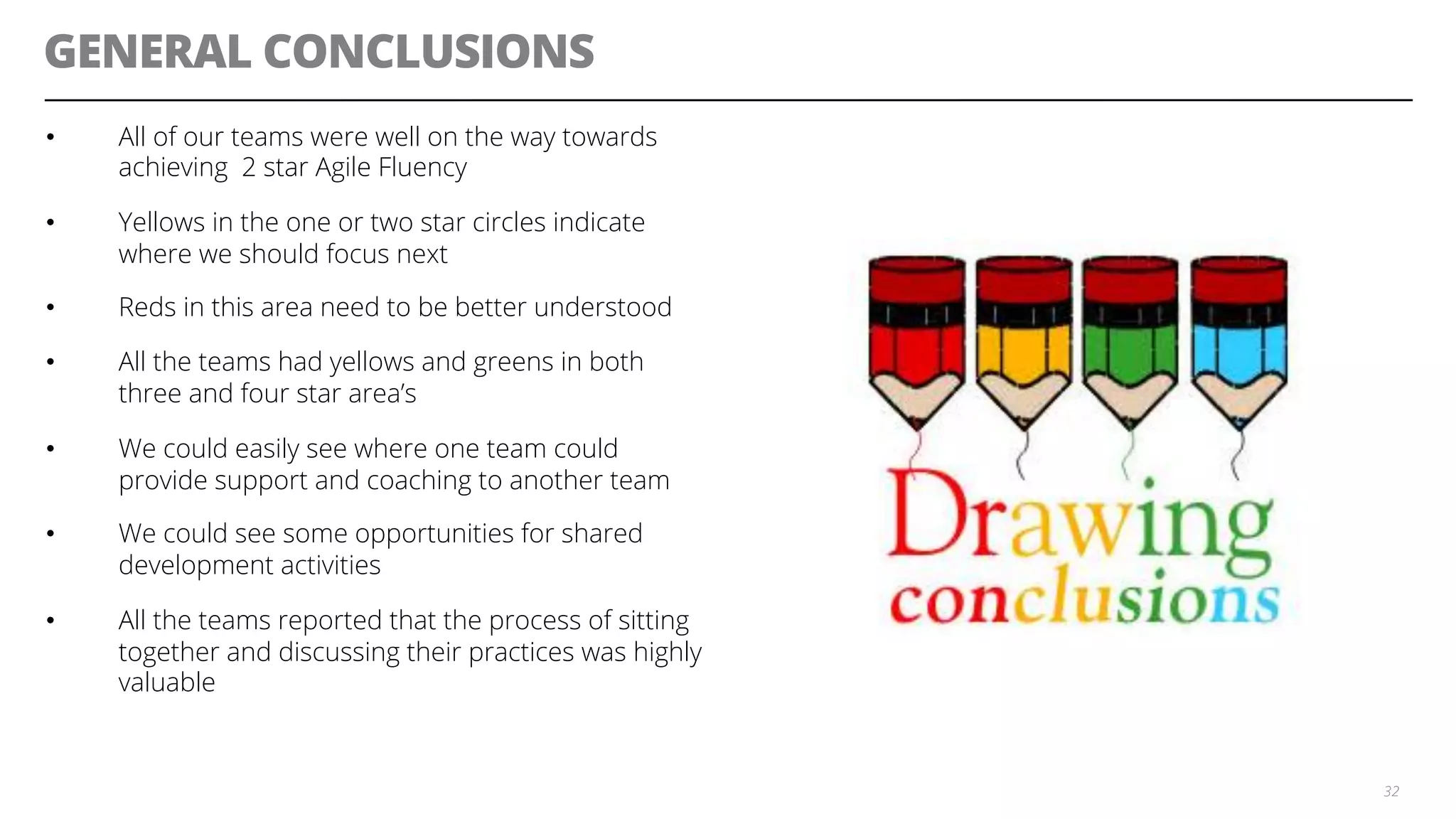 GENERAL CONCLUSIONS
•  All of our teams were well on the way towards
achieving 2 star Agile Fluency
•  Yellows in the one or two star circles indicate
where we should focus next
•  Reds in this area need to be better understood
•  All the teams had yellows and greens in both
three and four star area’s
•  We could easily see where one team could
provide support and coaching to another team
•  We could see some opportunities for shared
development activities
•  All the teams reported that the process of sitting
together and discussing their practices was highly
valuable
32
 