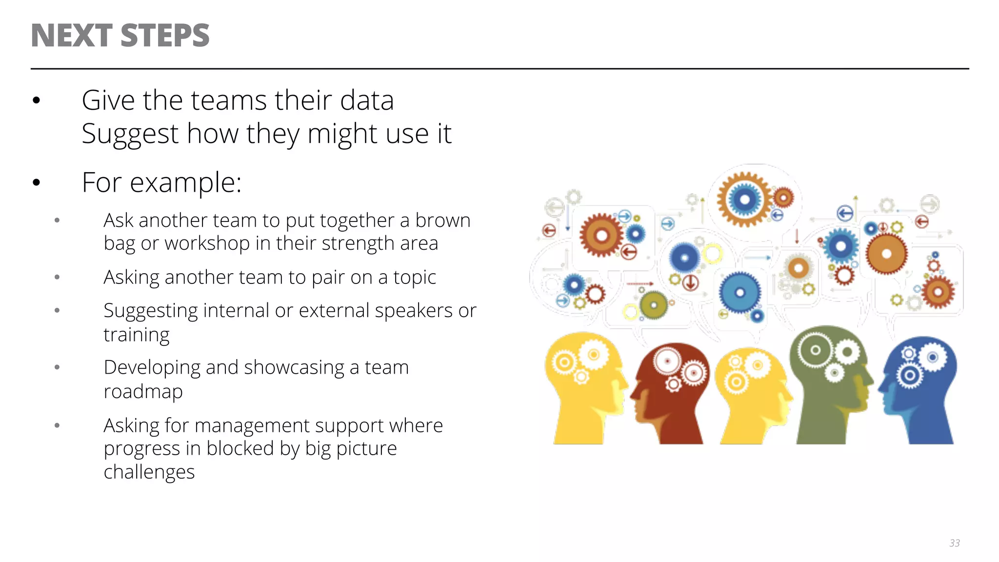 NEXT STEPS
•  Give the teams their data
Suggest how they might use it
•  For example:
•  Ask another team to put together a brown
bag or workshop in their strength area
•  Asking another team to pair on a topic
•  Suggesting internal or external speakers or
training
•  Developing and showcasing a team
roadmap
•  Asking for management support where
progress in blocked by big picture
challenges
33
 