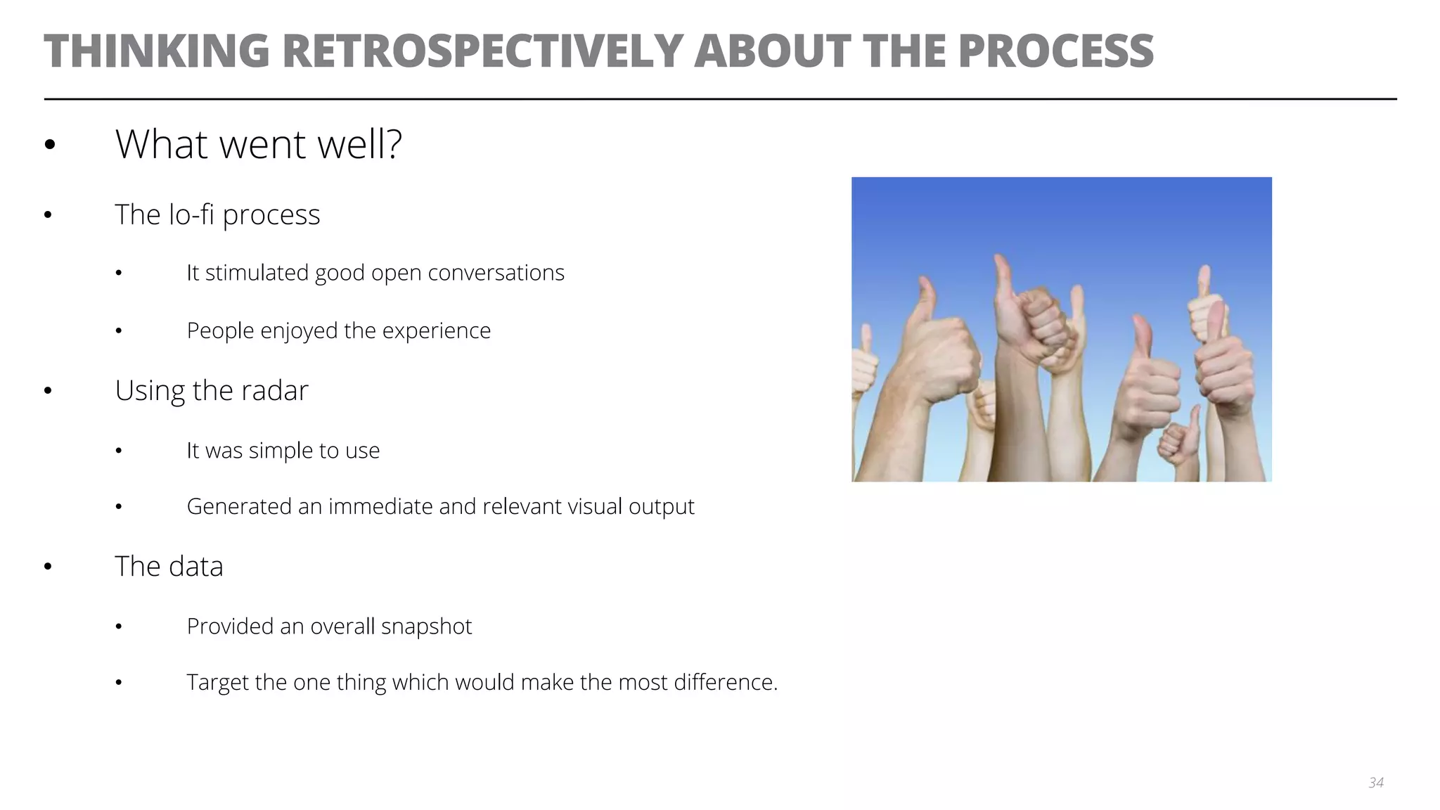 THINKING RETROSPECTIVELY ABOUT THE PROCESS
•  What went well?
•  The lo-ﬁ process
•  It stimulated good open conversations
•  People enjoyed the experience
•  Using the radar
•  It was simple to use
•  Generated an immediate and relevant visual output
•  The data
•  Provided an overall snapshot
•  Target the one thing which would make the most diﬀerence.
34
 