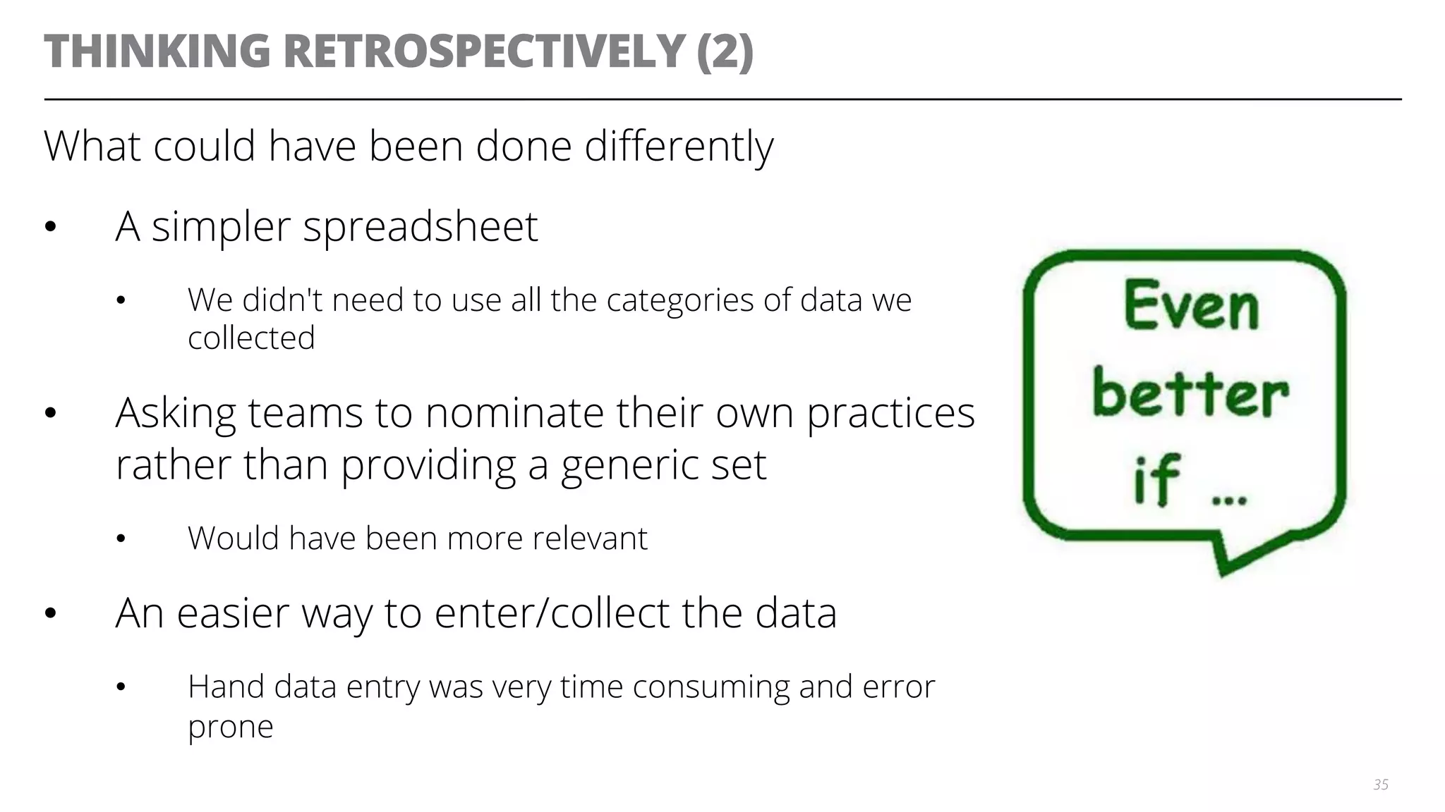 THINKING RETROSPECTIVELY (2)
What could have been done diﬀerently
•  A simpler spreadsheet
•  We didn't need to use all the categories of data we
collected
•  Asking teams to nominate their own practices
rather than providing a generic set
•  Would have been more relevant
•  An easier way to enter/collect the data
•  Hand data entry was very time consuming and error
prone
35
 