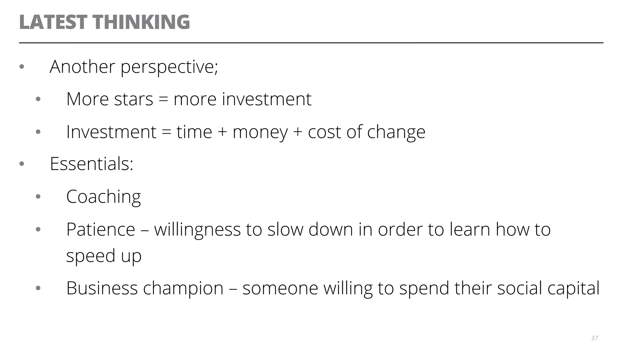 LATEST THINKING
•  Another perspective;
•  More stars = more investment
•  Investment = time + money + cost of change
•  Essentials:
•  Coaching
•  Patience – willingness to slow down in order to learn how to
speed up
•  Business champion – someone willing to spend their social capital
37
 