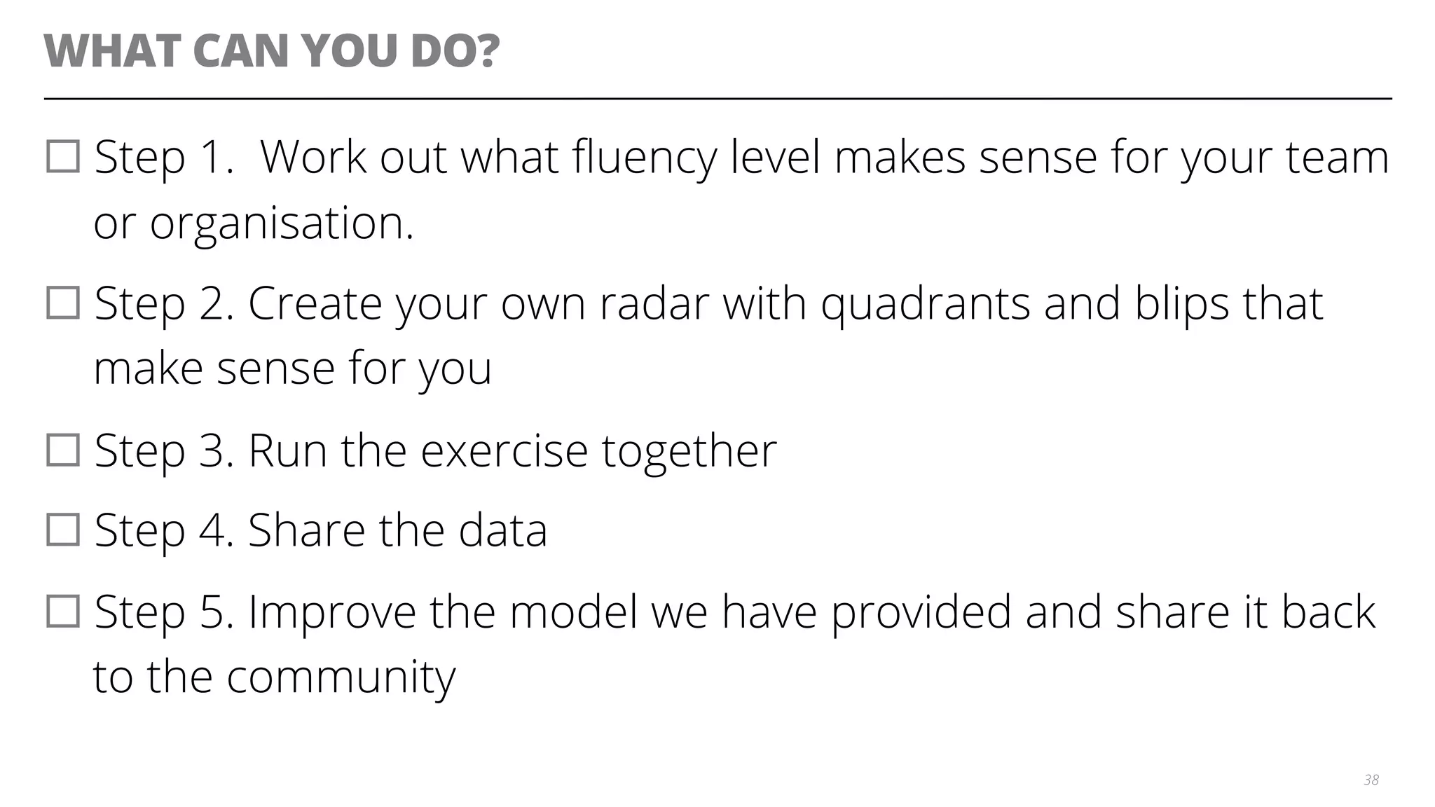 WHAT CAN YOU DO?
¨ Step 1. Work out what ﬂuency level makes sense for your team
or organisation.
¨ Step 2. Create your own radar with quadrants and blips that
make sense for you
¨ Step 3. Run the exercise together
¨ Step 4. Share the data
¨ Step 5. Improve the model we have provided and share it back
to the community
38
 