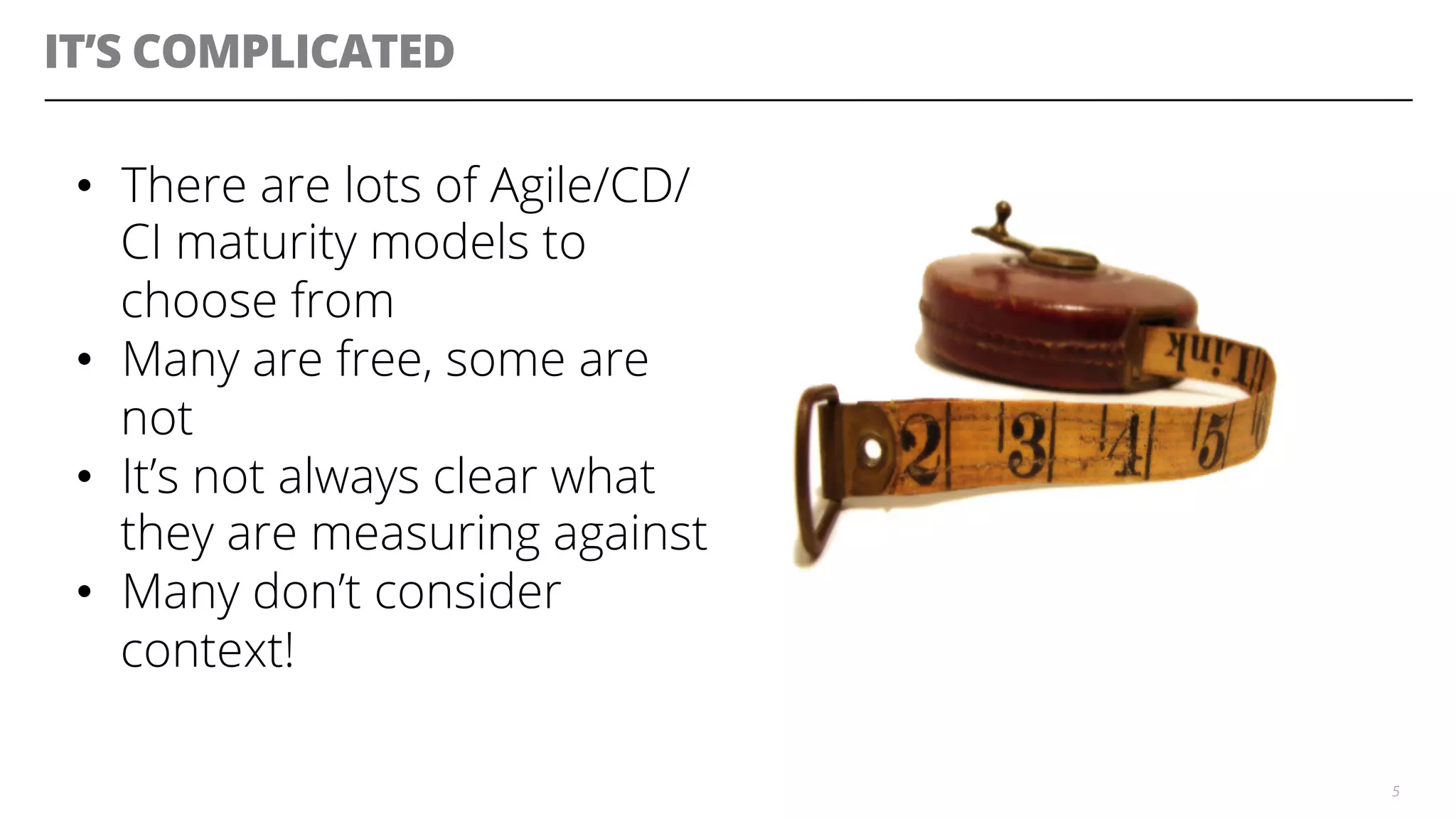 IT’S COMPLICATED
5
•  There are lots of Agile/CD/
CI maturity models to
choose from
•  Many are free, some are
not
•  It’s not always clear what
they are measuring against
•  Many don’t consider
context!
 