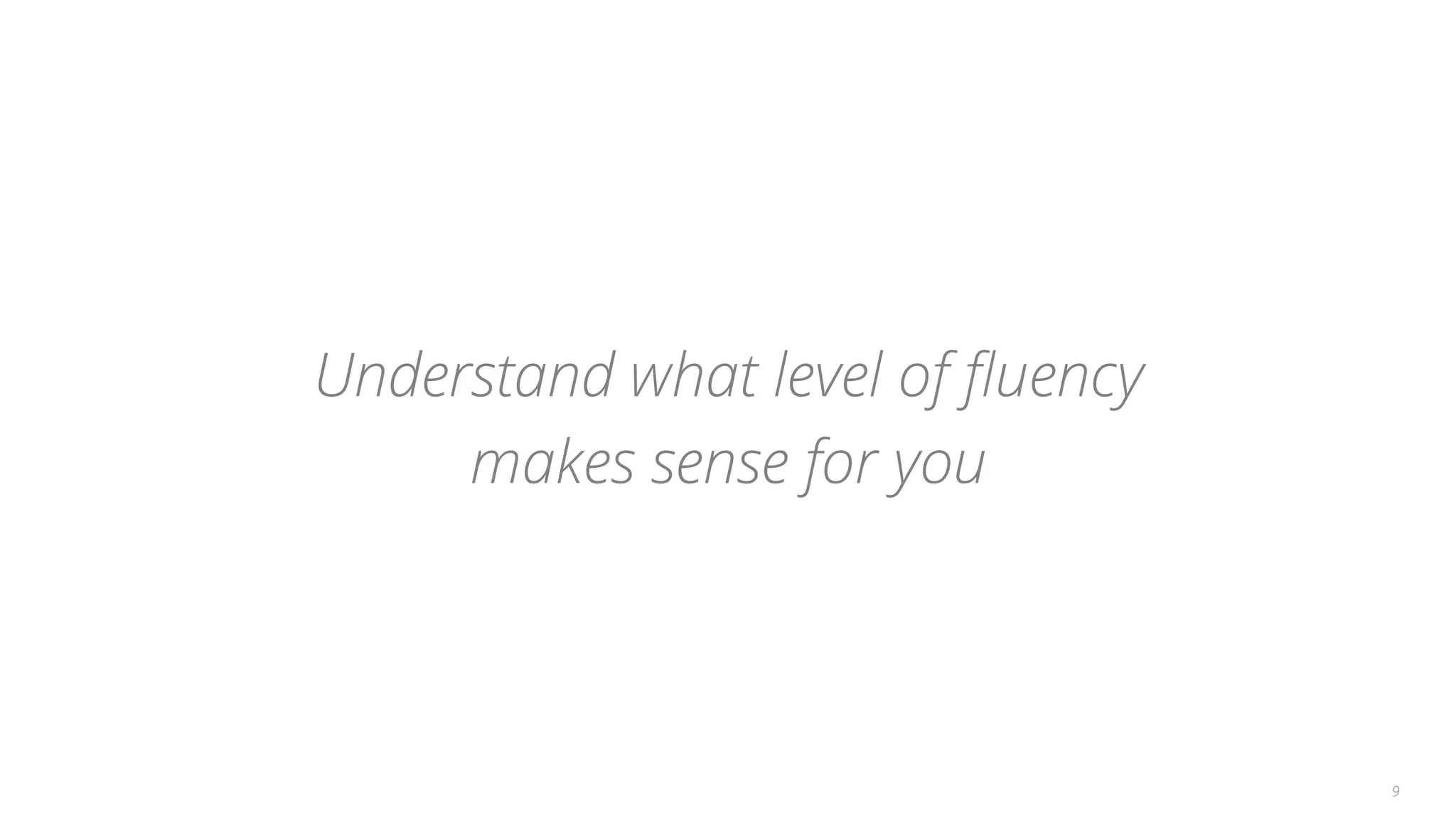 Understand what level of ﬂuency
makes sense for you
9
 