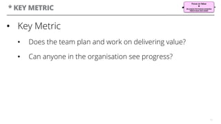 * KEY METRIC
13
•  Key Metric
•  Does the team plan and work on delivering value?
•  Can anyone in the organisation see progress?
 
