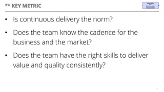 ** KEY METRIC
•  Is continuous delivery the norm?
•  Does the team know the cadence for the
business and the market?
•  Does the team have the right skills to deliver
value and quality consistently?
16
 