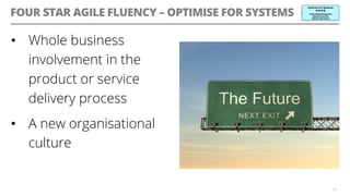 FOUR STAR AGILE FLUENCY – OPTIMISE FOR SYSTEMS
•  Whole business
involvement in the
product or service
delivery process
•  A new organisational
culture
19
 