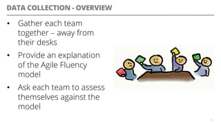 DATA COLLECTION - OVERVIEW
•  Gather each team
together – away from
their desks
•  Provide an explanation
of the Agile Fluency
model
•  Ask each team to assess
themselves against the
model
26
 