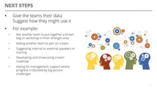 NEXT STEPS
•  Give the teams their data
Suggest how they might use it
•  For example:
•  Ask another team to put together a brown
bag or workshop in their strength area
•  Asking another team to pair on a topic
•  Suggesting internal or external speakers or
training
•  Developing and showcasing a team
roadmap
•  Asking for management support where
progress in blocked by big picture
challenges
33
 