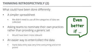 THINKING RETROSPECTIVELY (2)
What could have been done diﬀerently
•  A simpler spreadsheet
•  We didn't need to use all the categories of data we
collected
•  Asking teams to nominate their own practices
rather than providing a generic set
•  Would have been more relevant
•  An easier way to enter/collect the data
•  Hand data entry was very time consuming and error
prone
35
 