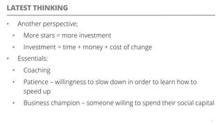 LATEST THINKING
•  Another perspective;
•  More stars = more investment
•  Investment = time + money + cost of change
•  Essentials:
•  Coaching
•  Patience – willingness to slow down in order to learn how to
speed up
•  Business champion – someone willing to spend their social capital
37
 