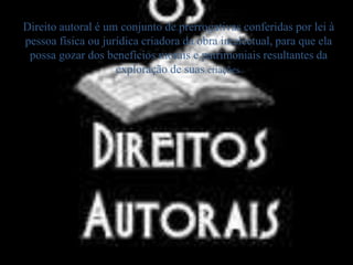 Direito autoral é um conjunto de prerrogativas conferidas por lei à 
pessoa física ou jurídica criadora da obra intelectual, para que ela 
possa gozar dos benefícios morais e patrimoniais resultantes da 
exploração de suas criações. 
 
