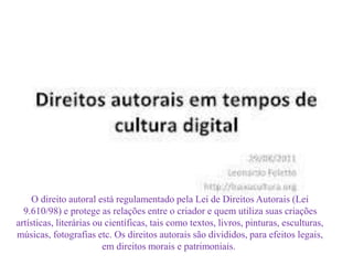 O direito autoral está regulamentado pela Lei de Direitos Autorais (Lei 
9.610/98) e protege as relações entre o criador e quem utiliza suas criações 
artísticas, literárias ou científicas, tais como textos, livros, pinturas, esculturas, 
músicas, fotografias etc. Os direitos autorais são divididos, para efeitos legais, 
em direitos morais e patrimoniais. 
 