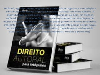 No Brasil, a gestão coletiva surgiu da necessidade de se organizar a arrecadação e 
a distribuição dos direitos autorais das músicas utilizadas em locais públicos. A 
impossibilidade de cada autor controlar a utilização de sua obra, em todos os 
cantos do país e do mundo, fez com que eles se reunissem em associações de 
música para gerir seus direitos. Este tipo de gestão garante os direitos dos autores, 
intérpretes, músicos, editoras e gravadoras, especialmente porque o Brasil possui 
um sistema que permite arrecadar e distribuir, conjuntamente, os direitos de 
autor (autores e editoras) e conexos (intérpretes, músicos e gravadoras). 
 