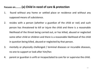 Focuses on………. (a) Child in need of care & protection 
1. found without any home or settled place or residence and without any 
supposed means of subsistence. 
2. resides with a person (whether a guardian of the child or not) and such 
person has threatened to kill or injure the child and there is a reasonable 
likelihood of the threat being carried out, or has killed, abused or neglected 
some other child or children and there is a reasonable likelihood of the child 
in question being killed, abused or neglected by that person. 
3. mentally or physically challenged / terminal diseases or incurable diseases, 
no one to support or look after him/her. 
4. parent or guardian is unfit or incapacitated to care for or supervise the child. 
13 
 