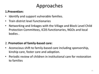 Approaches 
1.Prevention: 
• Identify and support vulnerable families. 
• Train district level functionaries 
• Networking and linkages with the Village and Block Level Child 
Protection Committees, ICDS functionaries, NGOs and local 
bodies . 
2. Promotion of family-based care: 
• Aconscious shift to family-based care including sponsorship, 
kinship care, foster care and adoption. 
• Periodic review of children in institutional care for restoration 
to families 
15 
 