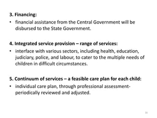 3. Financing: 
• financial assistance from the Central Government will be 
disbursed to the State Government. 
4. Integrated service provision – range of services: 
• interface with various sectors, including health, education, 
judiciary, police, and labour, to cater to the multiple needs of 
children in difficult circumstances. 
5. Continuum of services – a feasible care plan for each child: 
• individual care plan, through professional assessment-periodically 
reviewed and adjusted. 
16 
 
